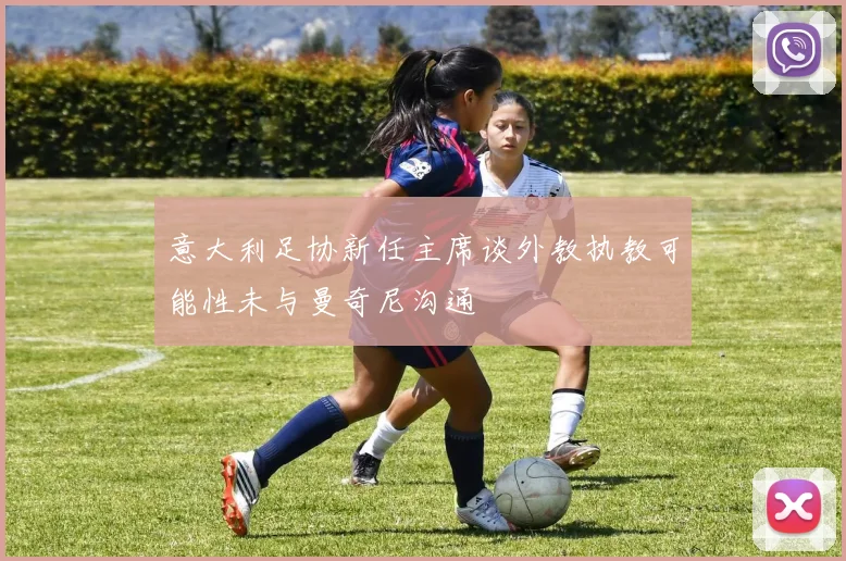 意大利足协新任主席谈外教执教可能性未与曼奇尼沟通