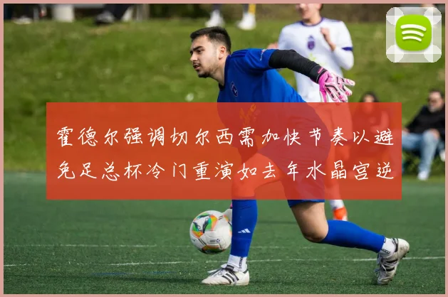霍德尔强调切尔西需加快节奏以避免足总杯冷门重演如去年水晶宫逆袭曼城