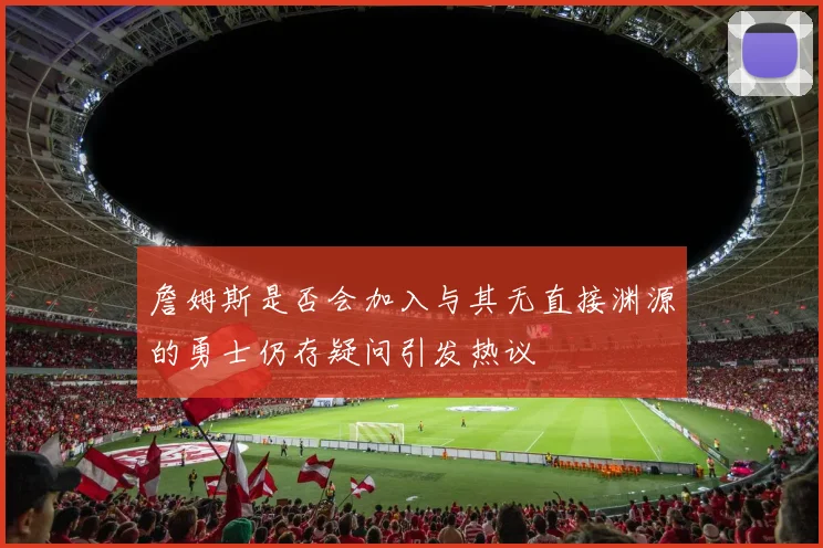 詹姆斯是否会加入与其无直接渊源的勇士仍存疑问引发热议