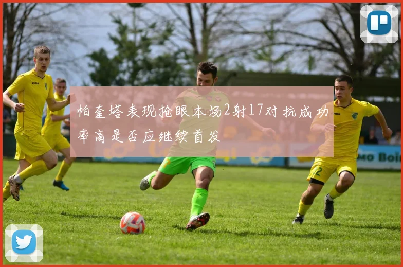 帕奎塔表现抢眼本场2射17对抗成功率高是否应继续首发