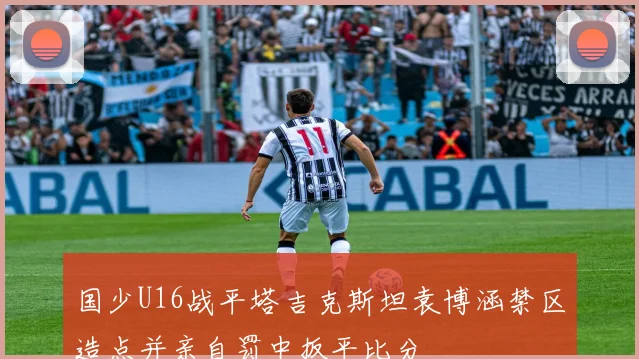 国少U16战平塔吉克斯坦袁博涵禁区造点并亲自罚中扳平比分