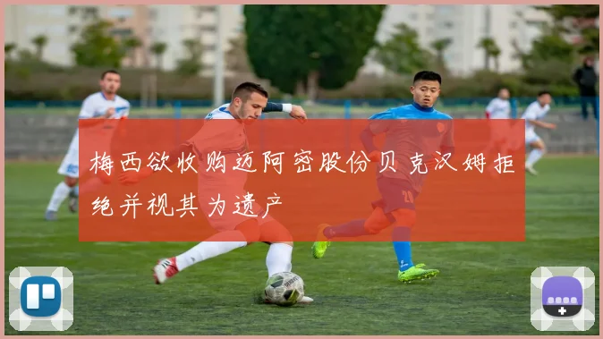 梅西欲收购迈阿密股份贝克汉姆拒绝并视其为遗产