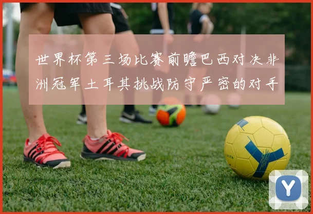 世界杯第三场比赛前瞻巴西对决非洲冠军土耳其挑战防守严密的对手