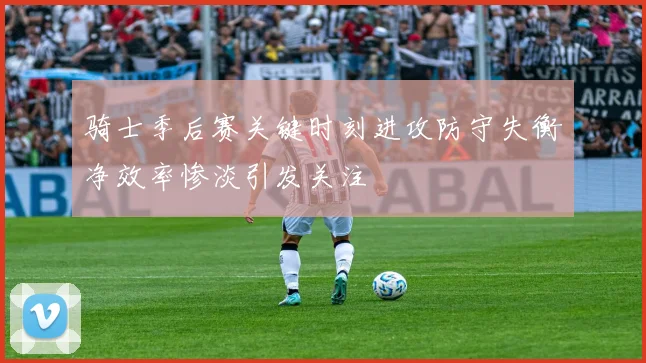 骑士季后赛关键时刻进攻防守失衡净效率惨淡引发关注