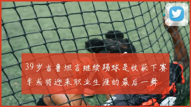 39岁吉鲁坦言继续踢球是收获下赛季或将迎来职业生涯的最后一舞