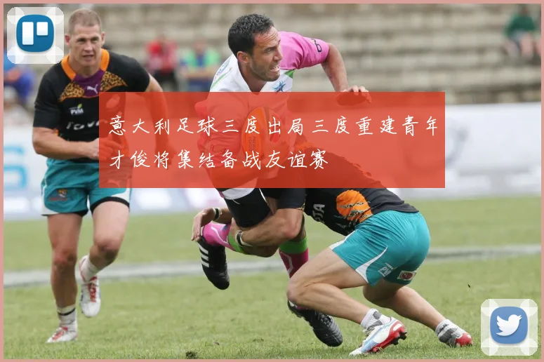 意大利足球三度出局三度重建青年才俊将集结备战友谊赛
