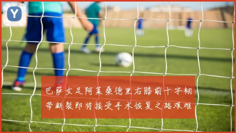 巴萨女足阿莱桑德里右膝前十字韧带断裂即将接受手术恢复之路艰难