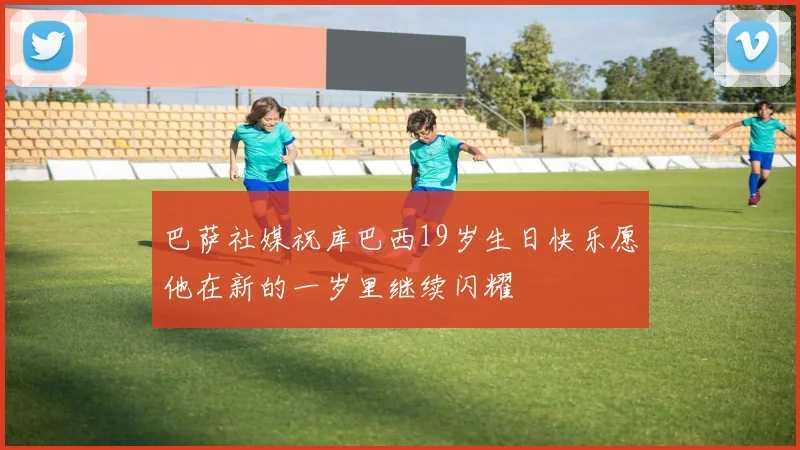 巴萨社媒祝库巴西19岁生日快乐愿他在新的一岁里继续闪耀