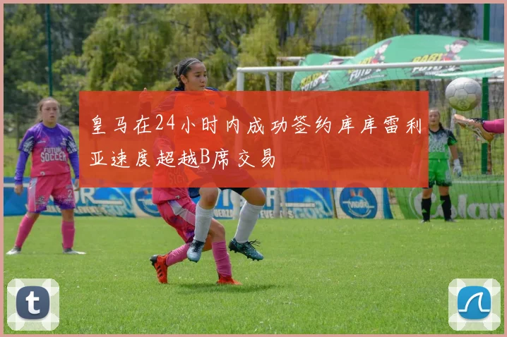 皇马在24小时内成功签约库库雷利亚速度超越B席交易