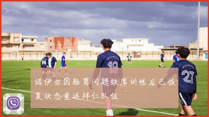 诺伊尔因肠胃问题缺席训练后已恢复状态重返拜仁队伍