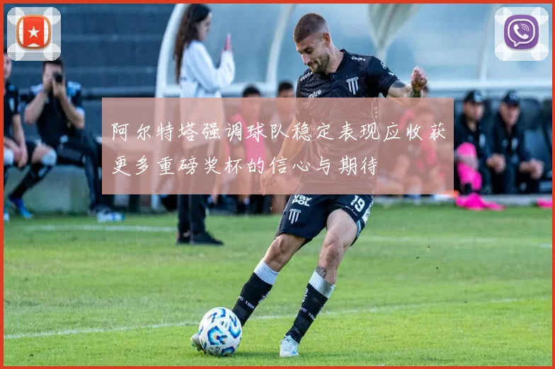 阿尔特塔强调球队稳定表现应收获更多重磅奖杯的信心与期待