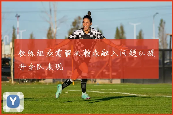 教练组亟需解决瀚森融入问题以提升全队表现