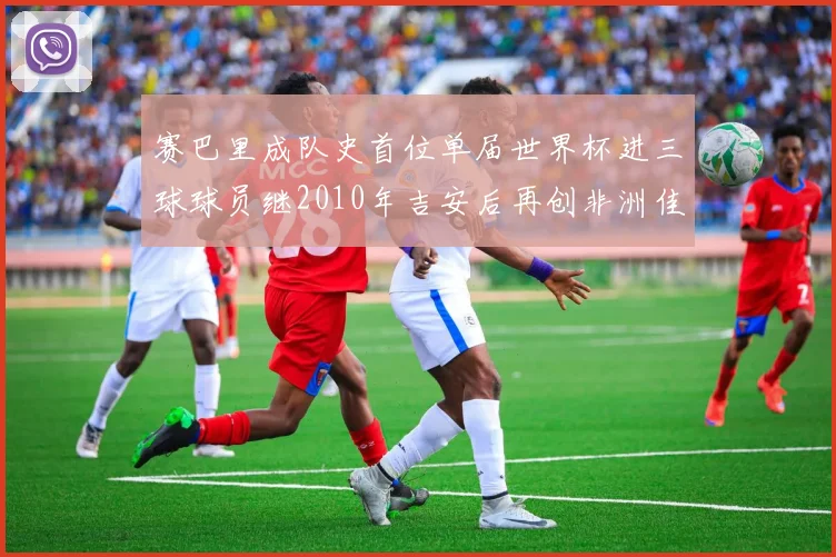 赛巴里成队史首位单届世界杯进三球球员继2010年吉安后再创非洲佳绩