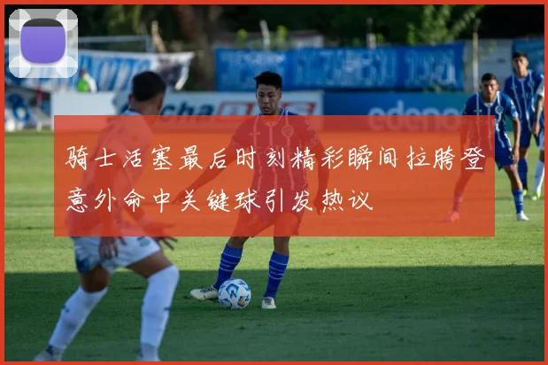 骑士活塞最后时刻精彩瞬间拉胯登意外命中关键球引发热议
