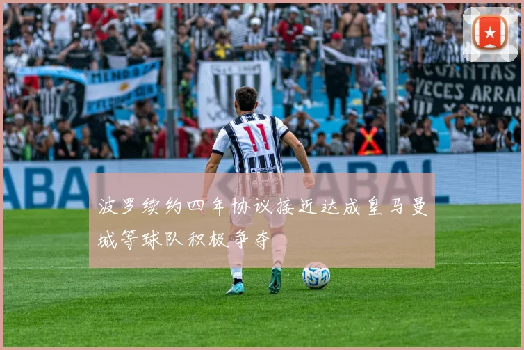 波罗续约四年协议接近达成皇马曼城等球队积极争夺
