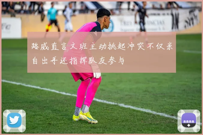 路威直言文班主动挑起冲突不仅亲自出手还指挥队友参与
