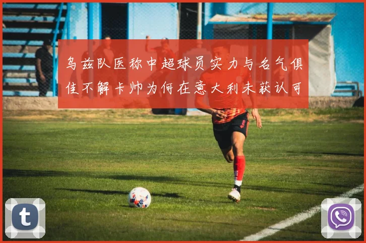 乌兹队医称中超球员实力与名气俱佳不解卡帅为何在意大利未获认可