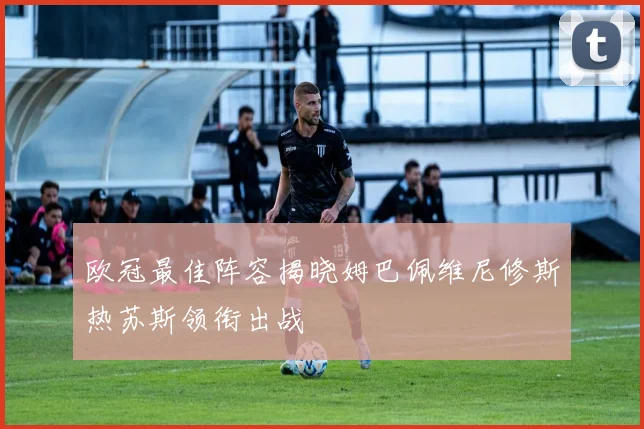 欧冠最佳阵容揭晓姆巴佩维尼修斯热苏斯领衔出战