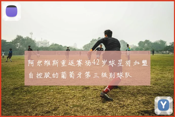 阿尔维斯重返赛场42岁球星将加盟自控股的葡萄牙第三级别球队